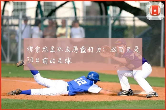 穆索炮轰队友愚蠢行为：这简直是30年前的足球