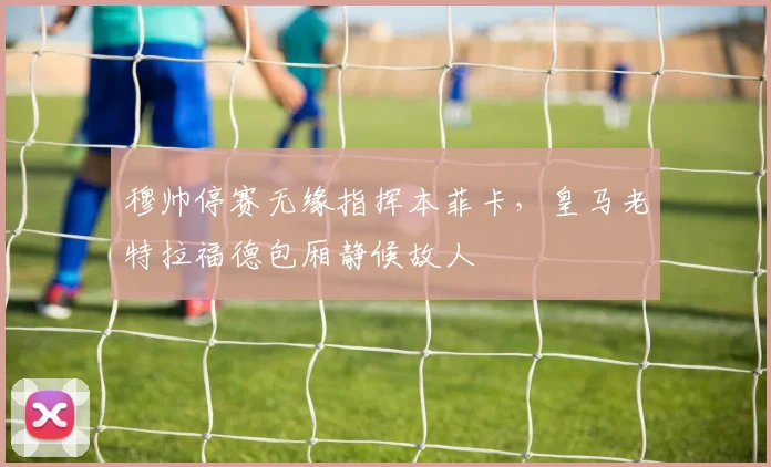 穆帅停赛无缘指挥本菲卡，皇马老特拉福德包厢静候故人