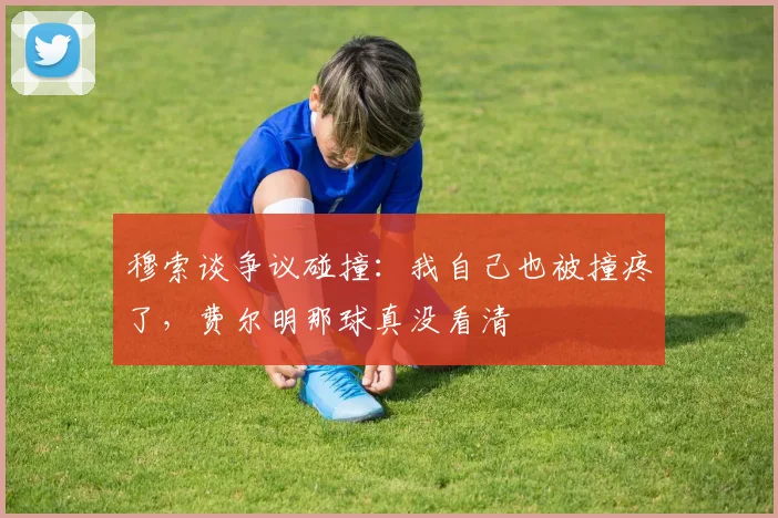 穆索谈争议碰撞：我自己也被撞疼了，费尔明那球真没看清