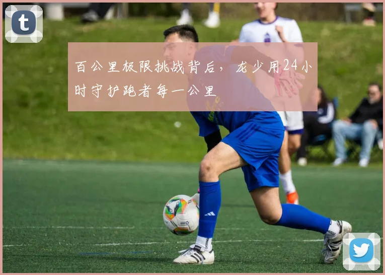 百公里极限挑战背后，龙少用24小时守护跑者每一公里