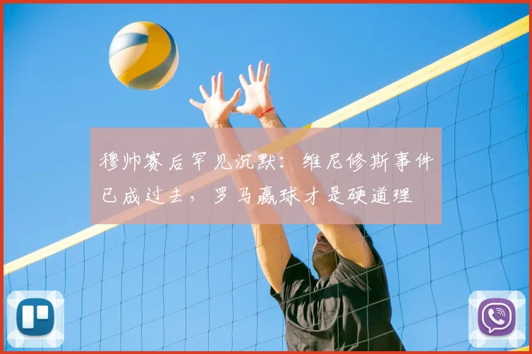 穆帅赛后罕见沉默：维尼修斯事件已成过去，罗马赢球才是硬道理