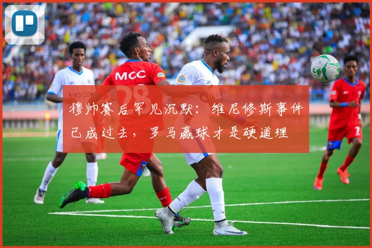 穆帅赛后罕见沉默：维尼修斯事件已成过去，罗马赢球才是硬道理