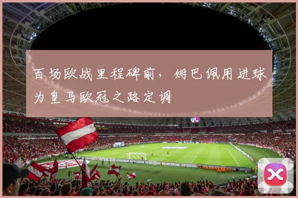 百场欧战里程碑前，姆巴佩用进球为皇马欧冠之路定调