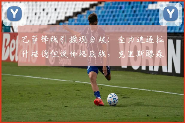 巴萨锋线引援现分歧：全力追逐拉什福德但设价格底线，克里斯滕森获续约承诺