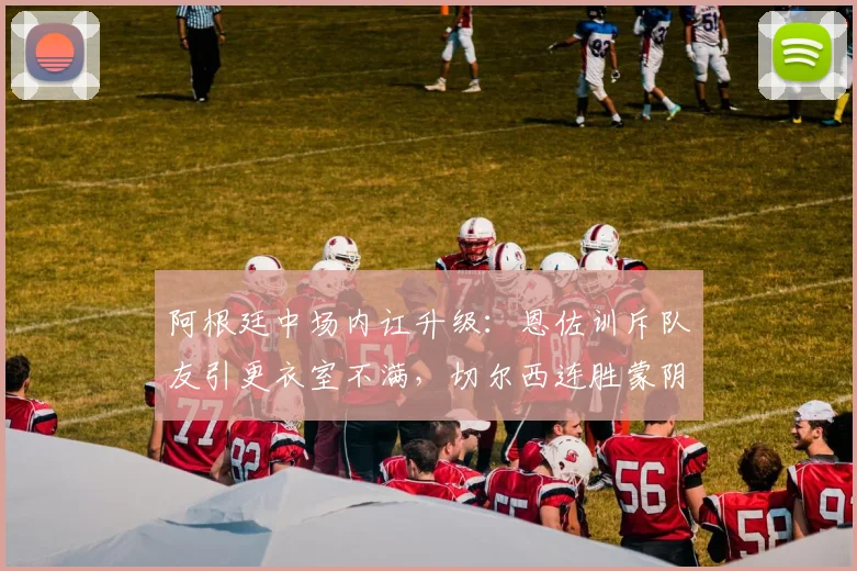 阿根廷中场内讧升级:恩佐训斥队友引更衣室不满,切尔西连胜蒙阴影