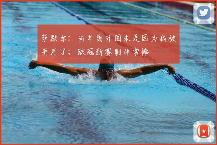 萨默尔：当年离开国米是因为我被弃用了；欧冠新赛制非常棒