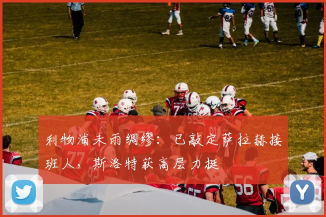 利物浦未雨绸缪：已敲定萨拉赫接班人，斯洛特获高层力挺