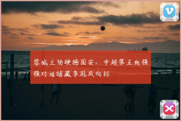 蓉城主场硬撼国安，中超第五轮强强对话暗藏争冠风向标