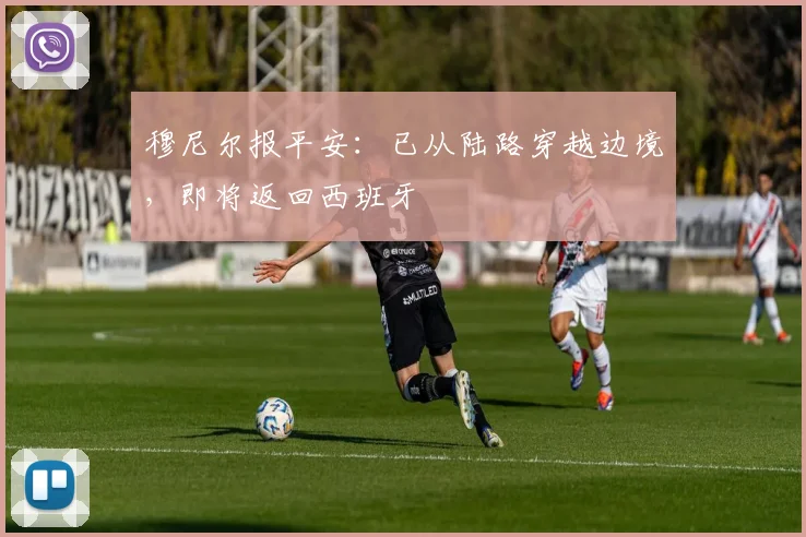 穆尼尔报平安：已从陆路穿越边境，即将返回西班牙